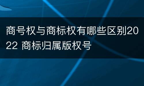 商号权与商标权有哪些区别2022 商标归属版权号