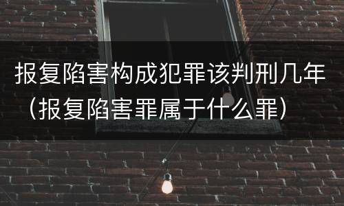 报复陷害构成犯罪该判刑几年（报复陷害罪属于什么罪）