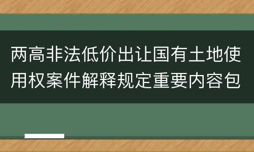 两高非法低价出让国有土地使用权案件解释规定重要内容包括什么