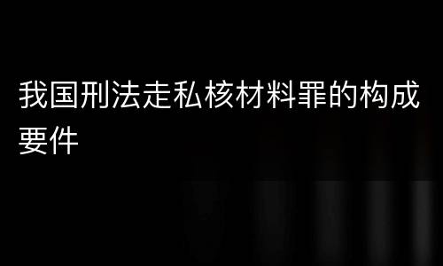 我国刑法走私核材料罪的构成要件
