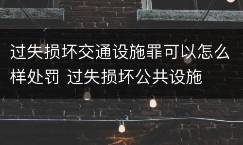 过失损坏交通设施罪可以怎么样处罚 过失损坏公共设施