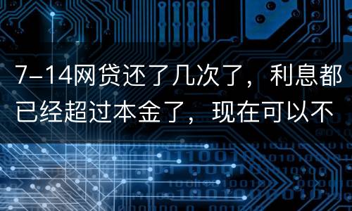 7-14网贷还了几次了，利息都已经超过本金了，现在可以不还吗