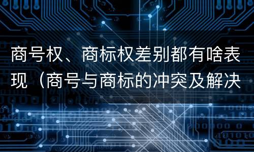 商号权、商标权差别都有啥表现（商号与商标的冲突及解决措施）