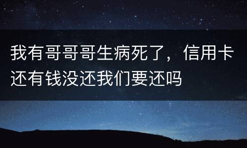 我有哥哥哥生病死了,信用卡还有钱没还我们要还吗 我有哥哥哥生病死了,信用卡还有钱没还我们要还吗