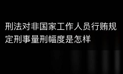 刑法对非国家工作人员行贿规定刑事量刑幅度是怎样