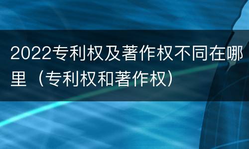 2022专利权及著作权不同在哪里（专利权和著作权）