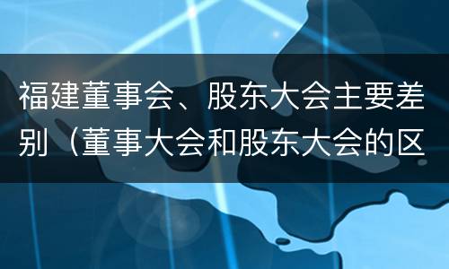 福建董事会、股东大会主要差别（董事大会和股东大会的区别）