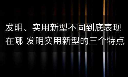 发明、实用新型不同到底表现在哪 发明实用新型的三个特点