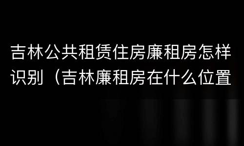 吉林公共租赁住房廉租房怎样识别（吉林廉租房在什么位置）
