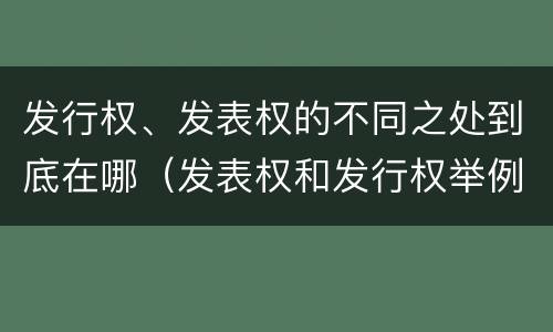 发行权、发表权的不同之处到底在哪（发表权和发行权举例）