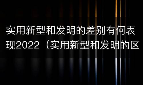 实用新型和发明的差别有何表现2022（实用新型和发明的区别）