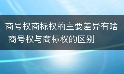 商号权商标权的主要差异有啥 商号权与商标权的区别