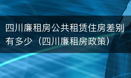 四川廉租房公共租赁住房差别有多少（四川廉租房政策）