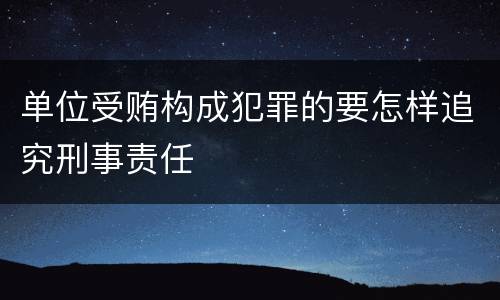 单位受贿构成犯罪的要怎样追究刑事责任
