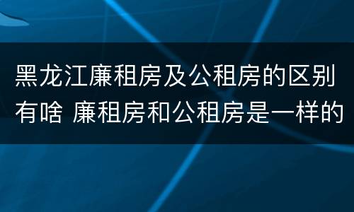 黑龙江廉租房及公租房的区别有啥 廉租房和公租房是一样的吗