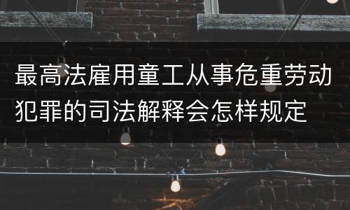 最高法雇用童工从事危重劳动犯罪的司法解释会怎样规定