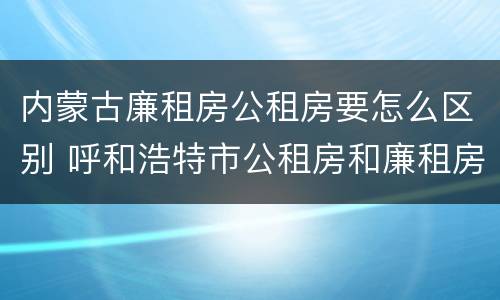 内蒙古廉租房公租房要怎么区别 呼和浩特市公租房和廉租房的区别