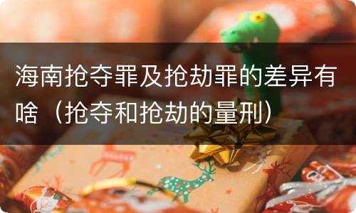 海南抢夺罪及抢劫罪的差异有啥（抢夺和抢劫的量刑）