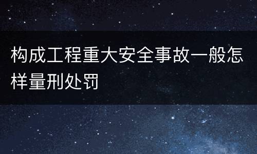 构成工程重大安全事故一般怎样量刑处罚