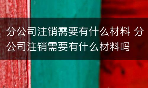 分公司注销需要有什么材料 分公司注销需要有什么材料吗