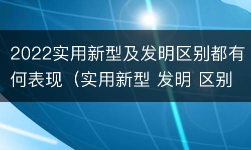 2022实用新型及发明区别都有何表现（实用新型 发明 区别）