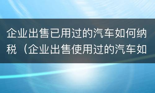 企业出售已用过的汽车如何纳税（企业出售使用过的汽车如何缴纳增值税）
