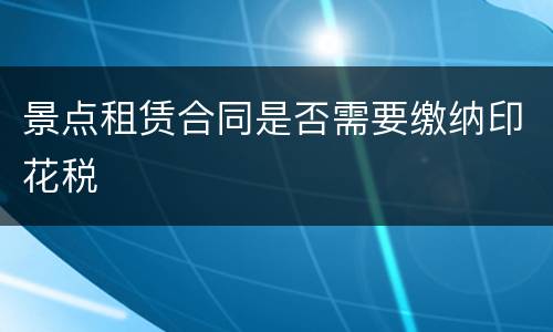 景点租赁合同是否需要缴纳印花税
