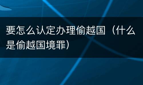 要怎么认定办理偷越国(什么是偷越国境罪)