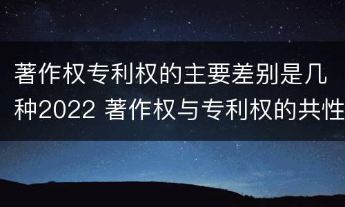 著作权专利权的主要差别是几种2022 著作权与专利权的共性有
