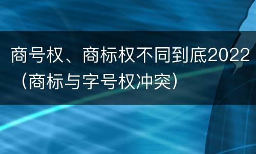 商号权、商标权不同到底2022（商标与字号权冲突）