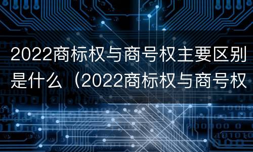 2022商标权与商号权主要区别是什么（2022商标权与商号权主要区别是什么意思）