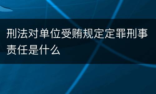 刑法对单位受贿规定定罪刑事责任是什么