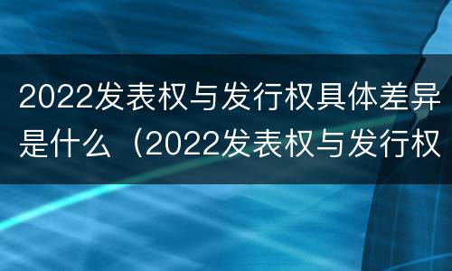 2022发表权与发行权具体差异是什么（2022发表权与发行权具体差异是什么意思）