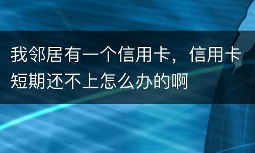 我邻居有一个信用卡,信用卡短期还不上怎么办的啊 我邻居有一个信用卡,信用卡短期还不上怎么办的啊