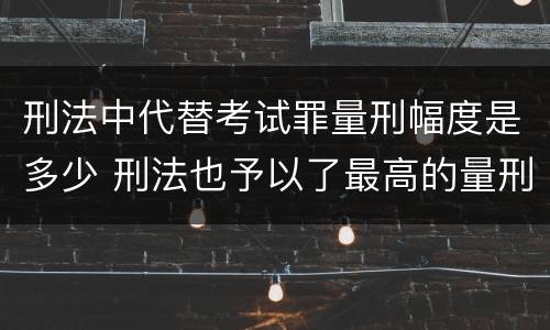 刑法中代替考试罪量刑幅度是多少 刑法也予以了最高的量刑标准