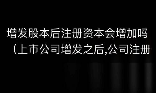 增发股本后注册资本会增加吗（上市公司增发之后,公司注册资本相应增加）
