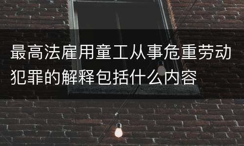 最高法雇用童工从事危重劳动犯罪的解释包括什么内容