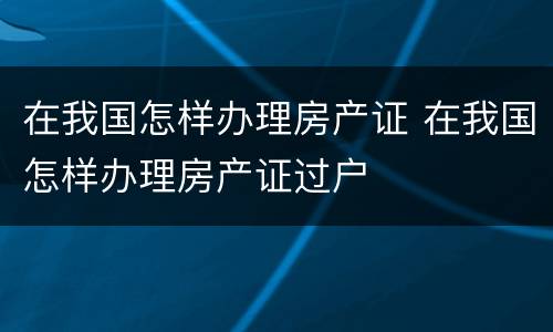 在我国怎样办理房产证 在我国怎样办理房产证过户