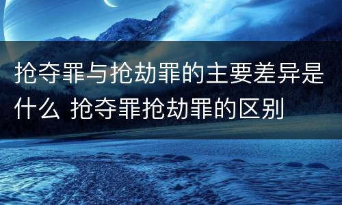 抢夺罪与抢劫罪的主要差异是什么 抢夺罪抢劫罪的区别