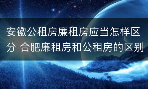 安徽公租房廉租房应当怎样区分 合肥廉租房和公租房的区别