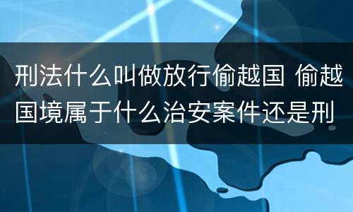 刑法什么叫做放行偷越国 偷越国境属于什么治安案件还是刑事案件