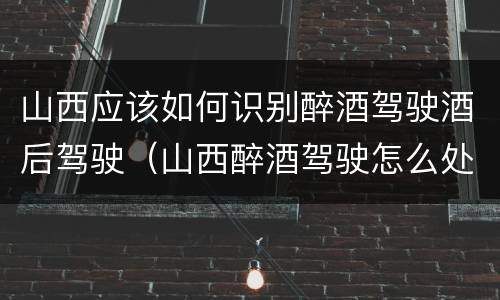 山西应该如何识别醉酒驾驶酒后驾驶（山西醉酒驾驶怎么处罚）