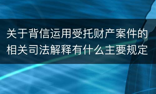 关于背信运用受托财产案件的相关司法解释有什么主要规定