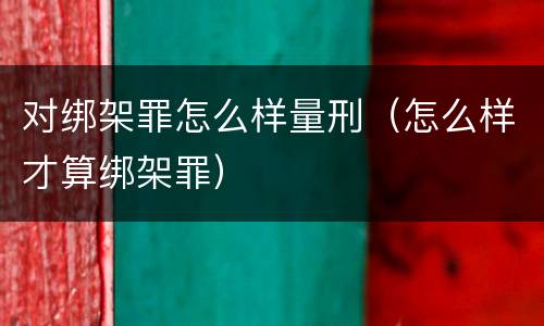 对绑架罪怎么样量刑（怎么样才算绑架罪）