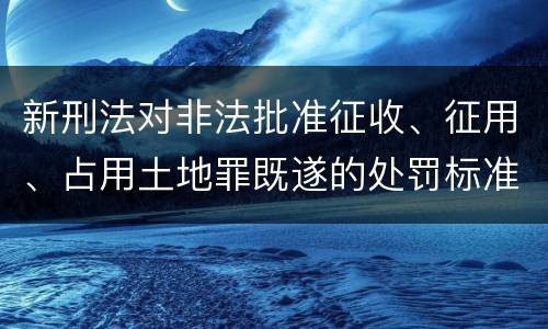 新刑法对非法批准征收、征用、占用土地罪既遂的处罚标准有哪些