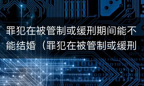 罪犯在被管制或缓刑期间能不能结婚（罪犯在被管制或缓刑期间能不能结婚生子）