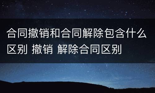 合同撤销和合同解除包含什么区别 撤销 解除合同区别