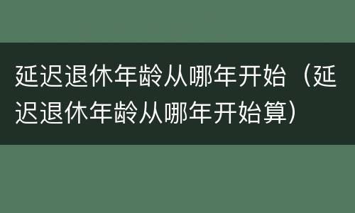 延迟退休年龄从哪年开始（延迟退休年龄从哪年开始算）