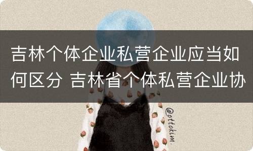 吉林个体企业私营企业应当如何区分 吉林省个体私营企业协会