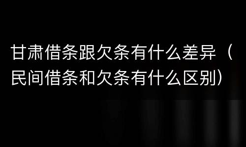 甘肃借条跟欠条有什么差异（民间借条和欠条有什么区别）
